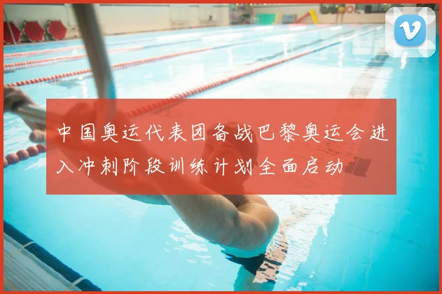 中国奥运代表团备战巴黎奥运会进入冲刺阶段训练计划全面启动