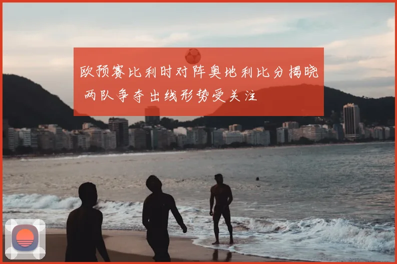 欧预赛比利时对阵奥地利比分揭晓 两队争夺出线形势受关注