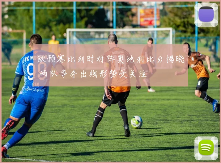 欧预赛比利时对阵奥地利比分揭晓 两队争夺出线形势受关注