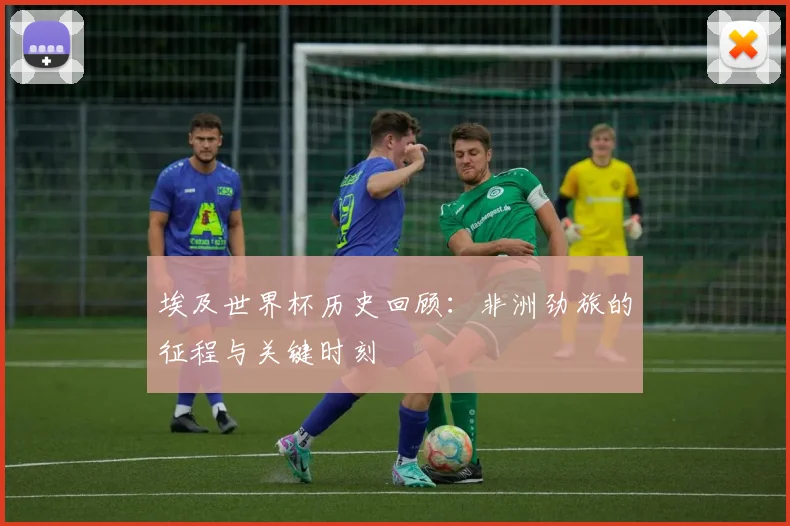 埃及世界杯历史回顾:非洲劲旅的征程与关键时刻