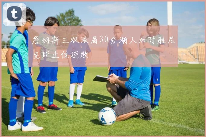 詹姆斯三双浓眉30分湖人加时胜尼克斯止住连败
