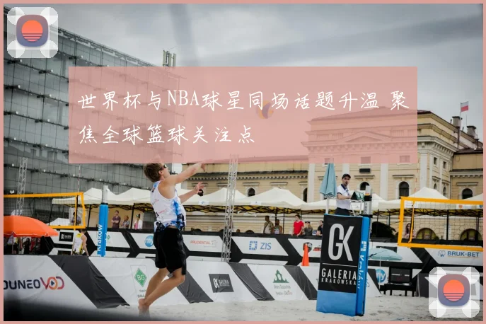 世界杯与NBA球星同场话题升温 聚焦全球篮球关注点