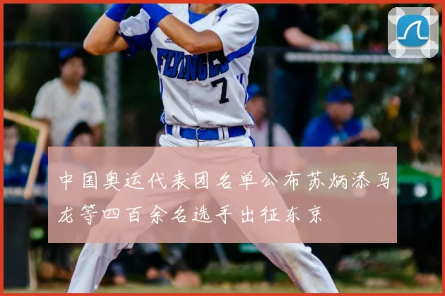 中国奥运代表团名单公布苏炳添马龙等四百余名选手出征东京