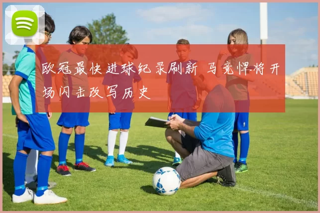 欧冠最快进球纪录刷新 马竞悍将开场闪击改写历史