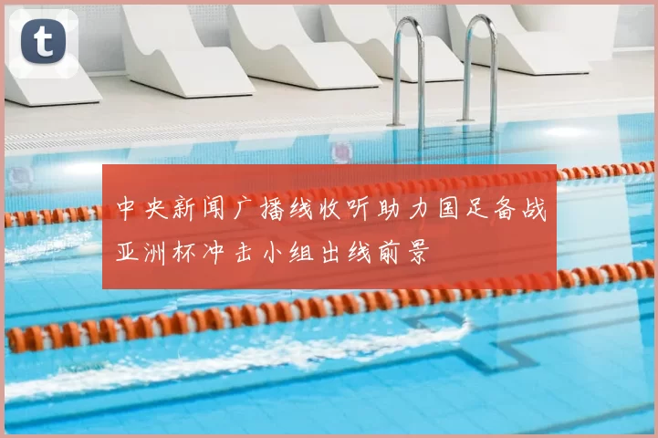 中央新闻广播线收听助力国足备战亚洲杯冲击小组出线前景