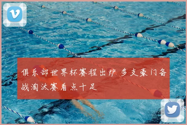 俱乐部世界杯赛程出炉 多支豪门备战淘汰赛看点十足
