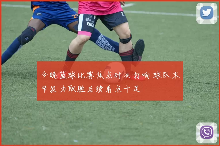 今晚篮球比赛焦点对决打响 球队末节发力取胜后续看点十足