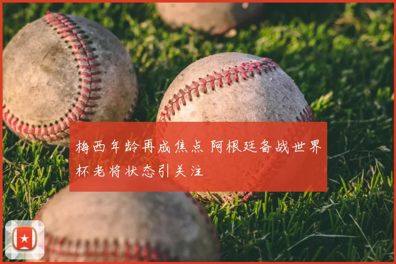 梅西年龄再成焦点 阿根廷备战世界杯老将状态引关注