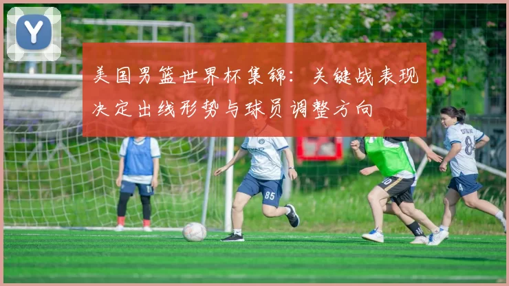 美国男篮世界杯集锦:关键战表现决定出线形势与球员调整方向