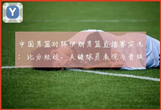 中国男篮对阵伊朗男篮直播赛实况：比分经过、关键球员表现与晋级影响