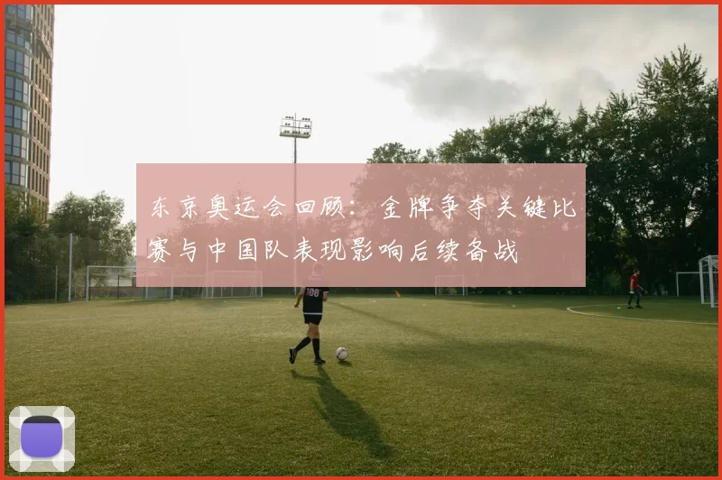东京奥运会回顾：金牌争夺关键比赛与中国队表现影响后续备战