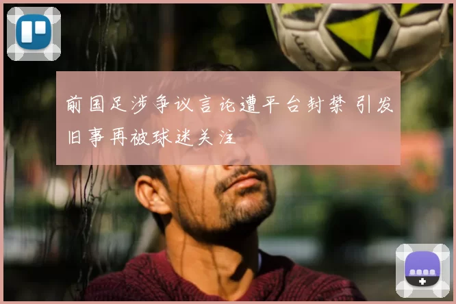 前国足涉争议言论遭平台封禁 引发旧事再被球迷关注