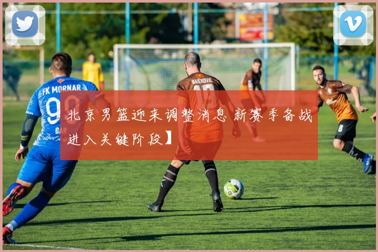 北京男篮迎来调整消息 新赛季备战进入关键阶段】