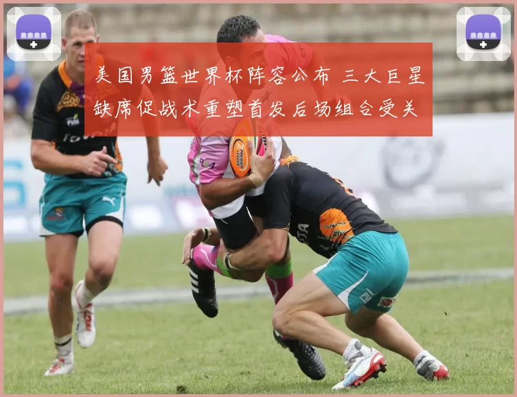 美国男篮世界杯阵容公布 三大巨星缺席促战术重塑首发后场组合受关注
