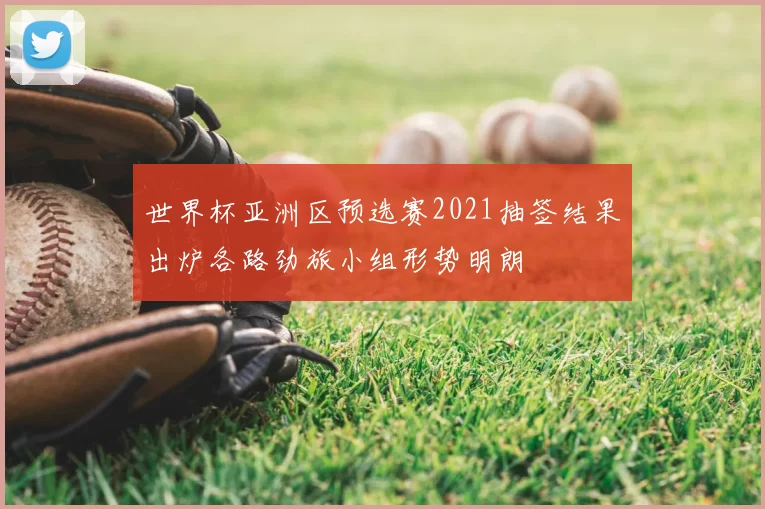 世界杯亚洲区预选赛2021抽签结果出炉各路劲旅小组形势明朗