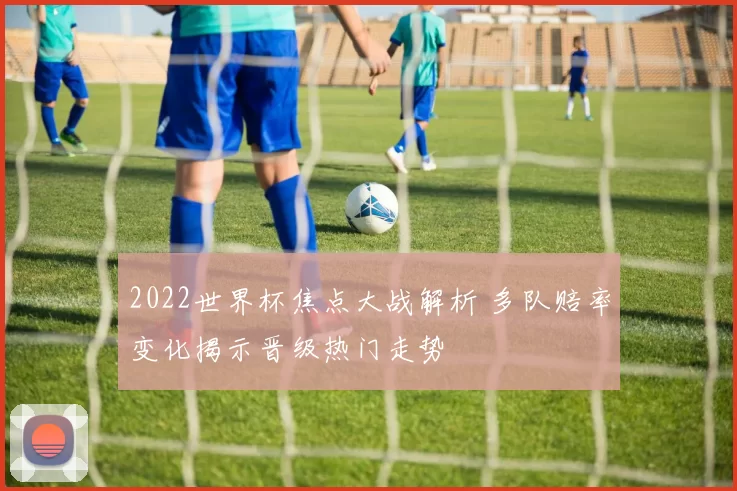 2022世界杯焦点大战解析 多队赔率变化揭示晋级热门走势