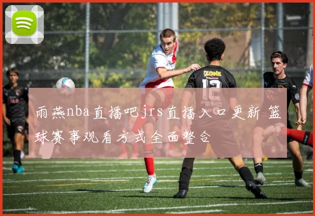 雨燕nba直播吧jrs直播入口更新 篮球赛事观看方式全面整合