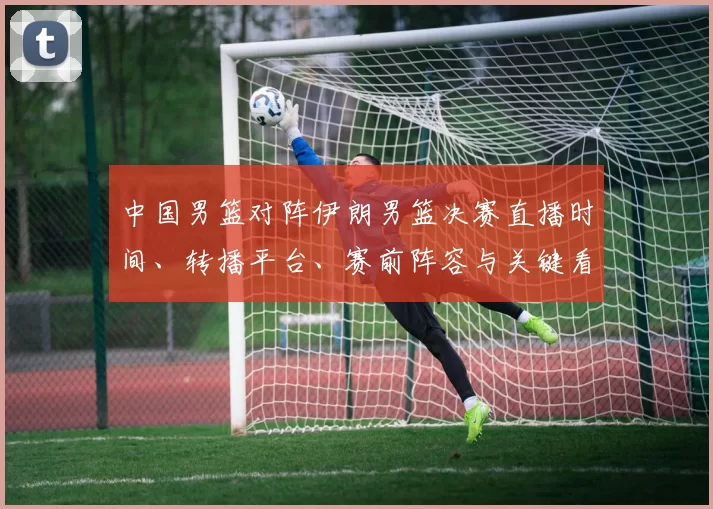 中国男篮对阵伊朗男篮决赛直播时间、转播平台、赛前阵容与关键看点