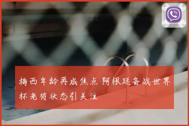 梅西年龄再成焦点 阿根廷备战世界杯老将状态引关注