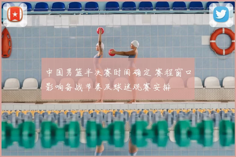 中国男篮半决赛时间确定 赛程窗口影响备战节奏及球迷观赛安排