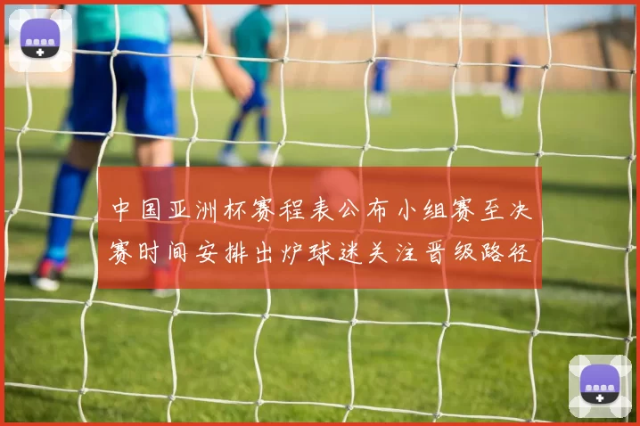 中国亚洲杯赛程表公布小组赛至决赛时间安排出炉球迷关注晋级路径