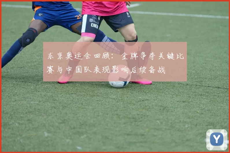 东京奥运会回顾：金牌争夺关键比赛与中国队表现影响后续备战