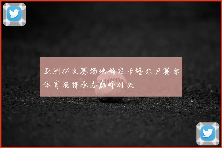 亚洲杯决赛场地确定卡塔尔卢赛尔体育场将承办巅峰对决