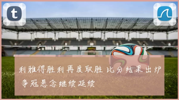 利雅得胜利再度取胜 比分结果出炉 争冠悬念继续延续