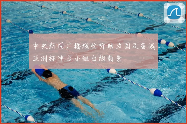 中央新闻广播线收听助力国足备战亚洲杯冲击小组出线前景