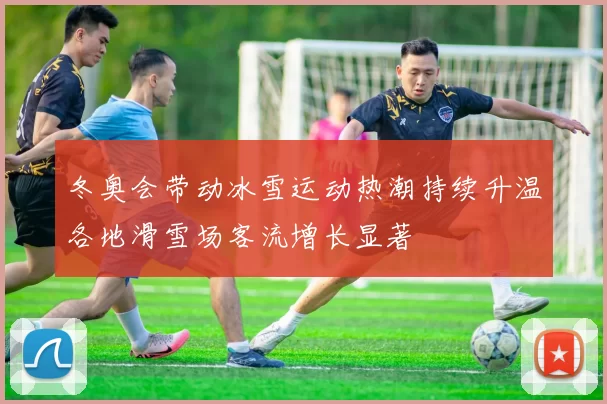 冬奥会带动冰雪运动热潮持续升温各地滑雪场客流增长显著