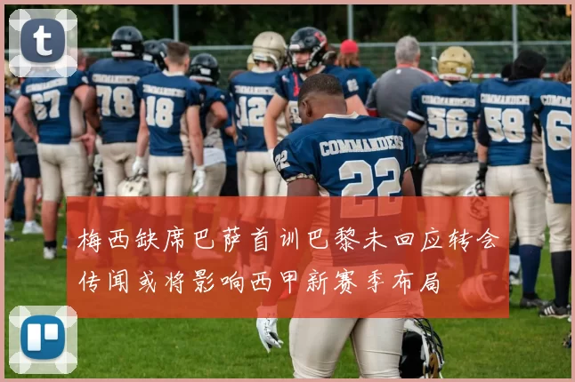 梅西缺席巴萨首训巴黎未回应转会传闻或将影响西甲新赛季布局