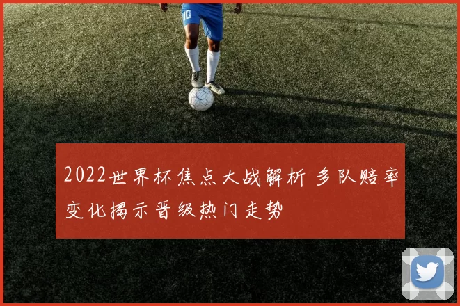 2022世界杯焦点大战解析 多队赔率变化揭示晋级热门走势