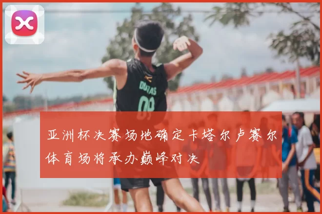 亚洲杯决赛场地确定卡塔尔卢赛尔体育场将承办巅峰对决