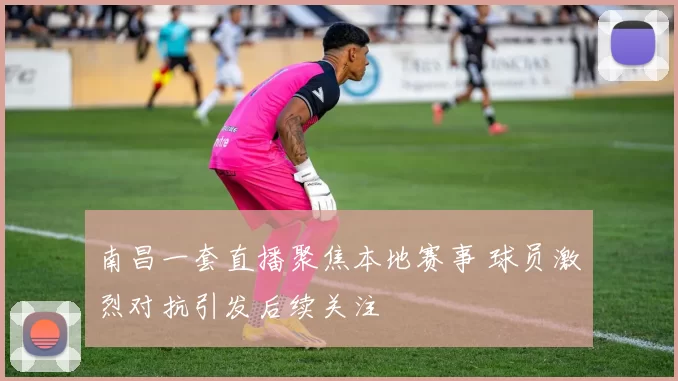 南昌一套直播聚焦本地赛事 球员激烈对抗引发后续关注
