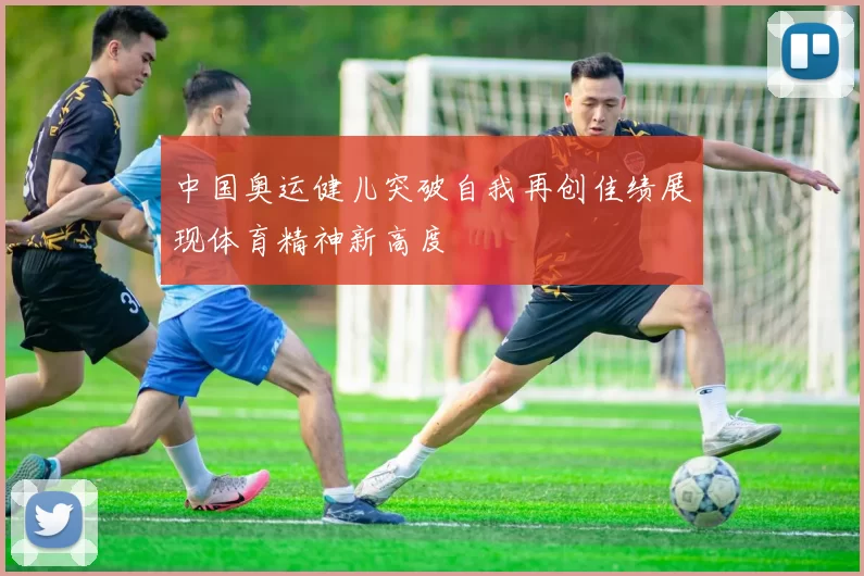 中国奥运健儿突破自我再创佳绩展现体育精神新高度