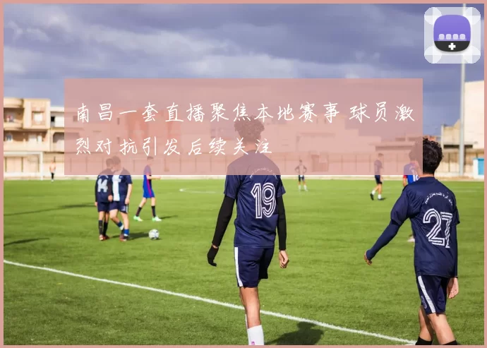 南昌一套直播聚焦本地赛事 球员激烈对抗引发后续关注