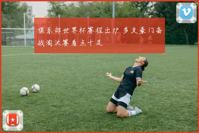俱乐部世界杯赛程出炉 多支豪门备战淘汰赛看点十足