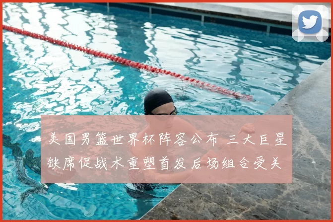 美国男篮世界杯阵容公布 三大巨星缺席促战术重塑首发后场组合受关注