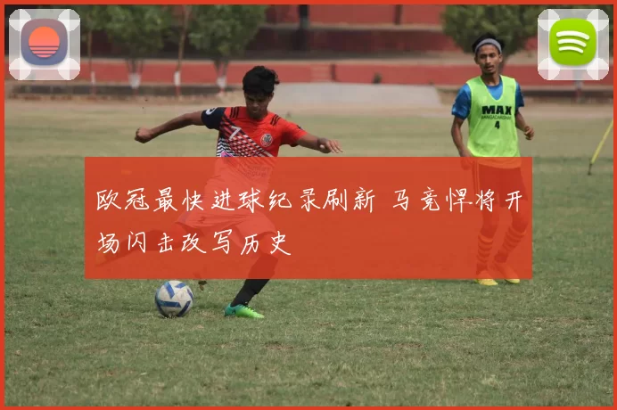欧冠最快进球纪录刷新 马竞悍将开场闪击改写历史