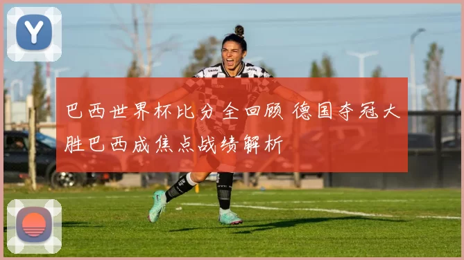 巴西世界杯比分全回顾 德国夺冠大胜巴西成焦点战绩解析