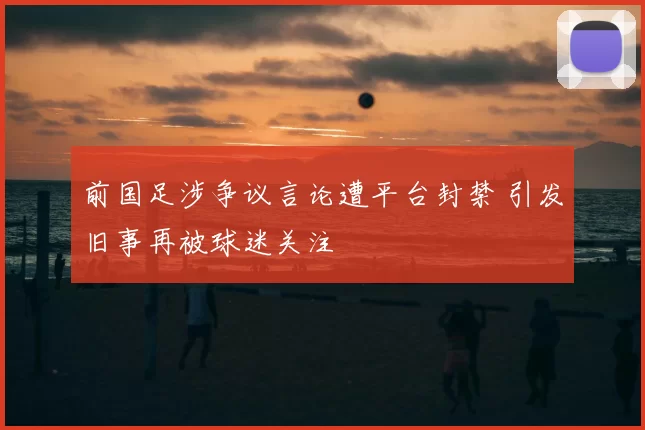 前国足涉争议言论遭平台封禁 引发旧事再被球迷关注