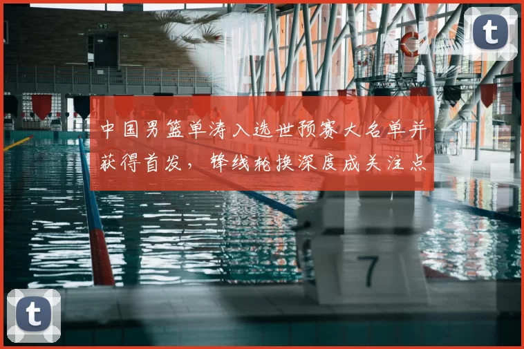 中国男篮单涛入选世预赛大名单并获得首发,锋线轮换深度成关注点